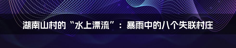 湖南山村的“水上漂流”:暴雨中的八个失联村庄