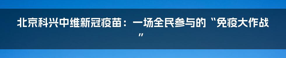 北京科兴中维新冠疫苗：一场全民参与的“免疫大作战”