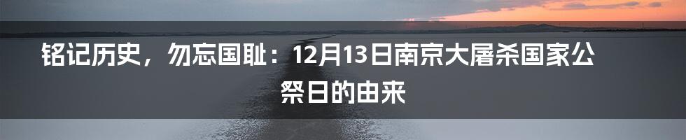 铭记历史,勿忘国耻:12月13日南京大屠杀国家公祭日的由来