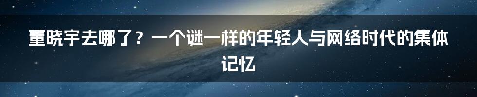 董晓宇去哪了？一个谜一样的年轻人与网络时代的集体记忆