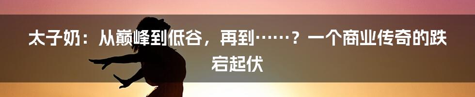 太子奶:从巅峰到低谷,再到……?一个商业传奇的跌宕起伏