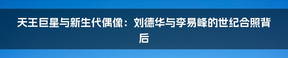 天王巨星与新生代偶像：刘德华与李易峰的世纪合照背后