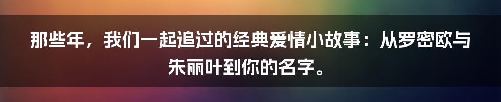 那些年，我们一起追过的经典爱情小故事：从罗密欧与朱丽叶到你的名字。