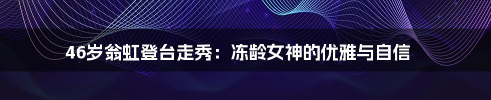 46岁翁虹登台走秀：冻龄女神的优雅与自信