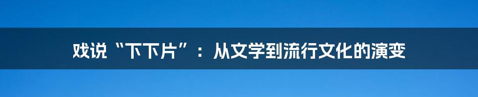戏说“下下片”:从文学到流行文化的演变