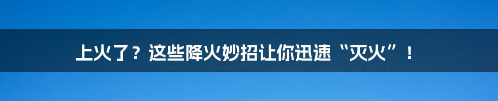 上火了？这些降火妙招让你迅速“灭火”！