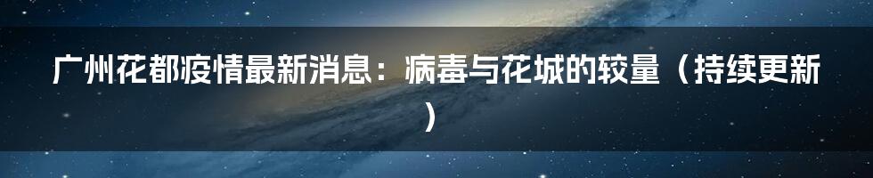 广州花都疫情最新消息：病毒与花城的较量（持续更新）