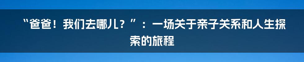 “爸爸!我们去哪儿?”:一场关于亲子关系和人生探索的旅程