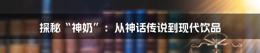 探秘“神奶”：从神话传说到现代饮品
