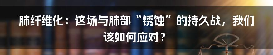 肺纤维化:这场与肺部“锈蚀”的持久战,我们该如何应对?