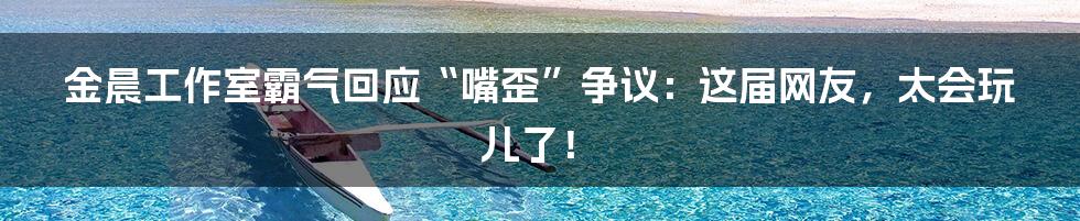 金晨工作室霸气回应“嘴歪”争议：这届网友，太会玩儿了！