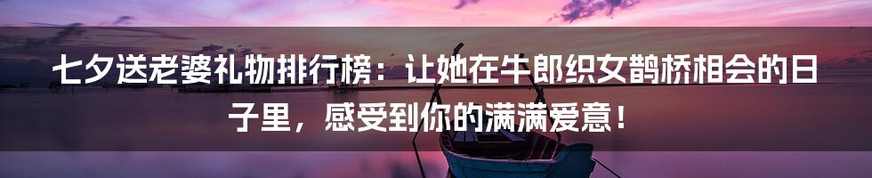 七夕送老婆礼物排行榜：让她在牛郎织女鹊桥相会的日子里，感受到你的满满爱意！