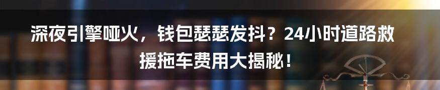 深夜引擎哑火，钱包瑟瑟发抖？24小时道路救援拖车费用大揭秘！