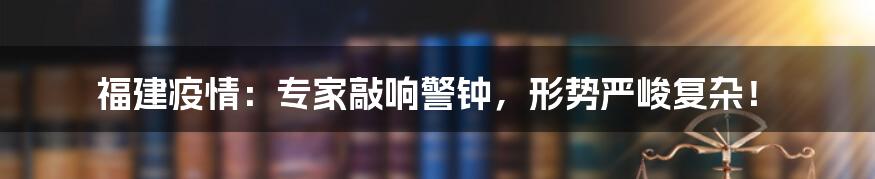 福建疫情：专家敲响警钟，形势严峻复杂！