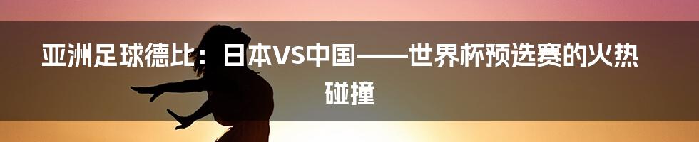 亚洲足球德比：日本VS中国——世界杯预选赛的火热碰撞