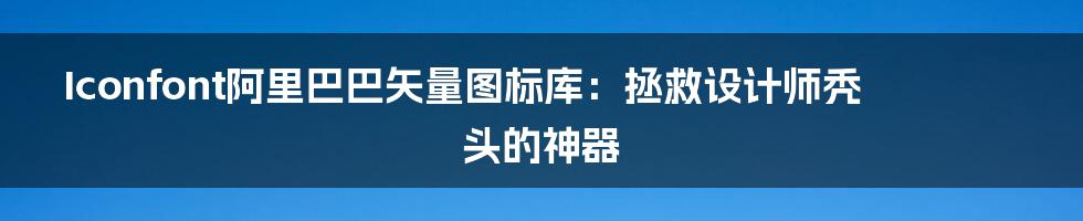 Iconfont阿里巴巴矢量图标库:拯救设计师秃头的神器