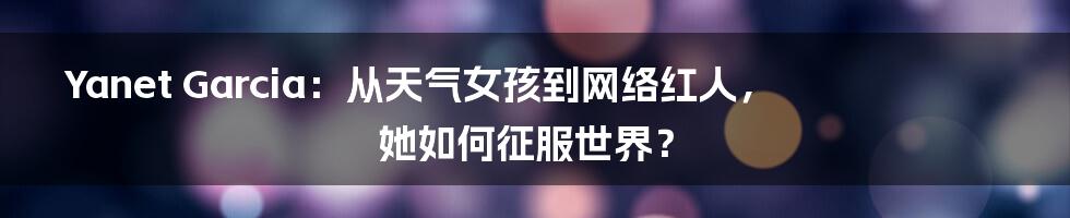 Yanet Garcia：从天气女孩到网络红人，她如何征服世界？