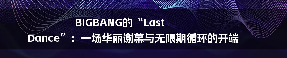 BIGBANG的“Last Dance”：一场华丽谢幕与无限期循环的开端