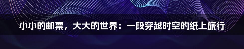 小小的邮票,大大的世界:一段穿越时空的纸上旅行