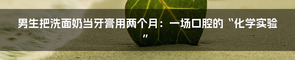 男生把洗面奶当牙膏用两个月：一场口腔的“化学实验”