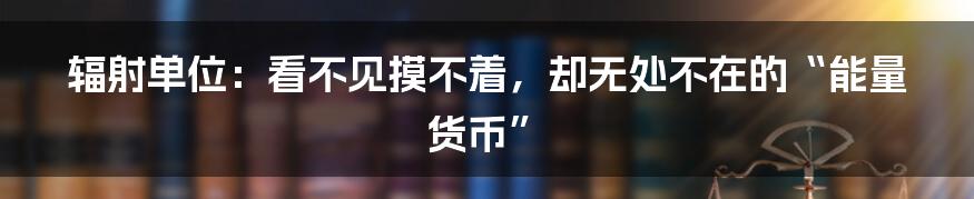 辐射单位:看不见摸不着,却无处不在的“能量货币”
