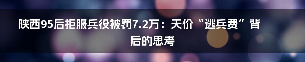 陕西95后拒服兵役被罚7.2万：天价“逃兵费”背后的思考