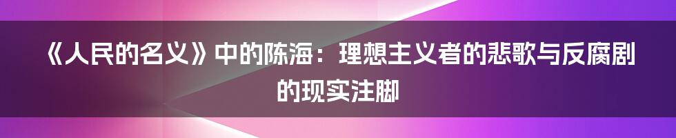 《人民的名义》中的陈海：理想主义者的悲歌与反腐剧的现实注脚