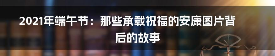 2021年端午节:那些承载祝福的安康图片背后的故事