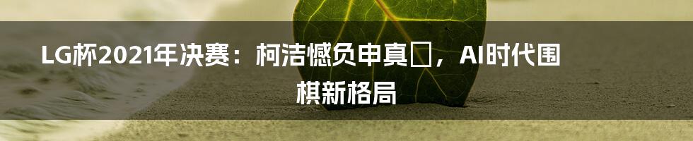 LG杯2021年决赛：柯洁憾负申真谞，AI时代围棋新格局