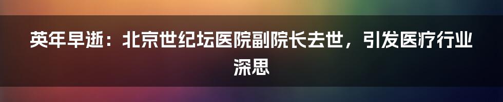 英年早逝：北京世纪坛医院副院长去世，引发医疗行业深思