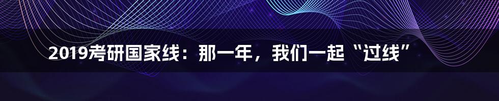2019考研国家线：那一年，我们一起“过线”