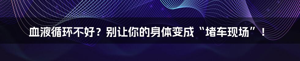 血液循环不好？别让你的身体变成“堵车现场”！