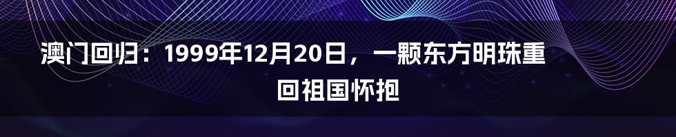 澳门回归：1999年12月20日，一颗东方明珠重回祖国怀抱