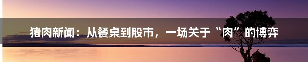 猪肉新闻:从餐桌到股市,一场关于“肉”的博弈