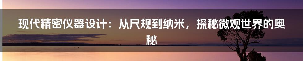 现代精密仪器设计：从尺规到纳米，探秘微观世界的奥秘
