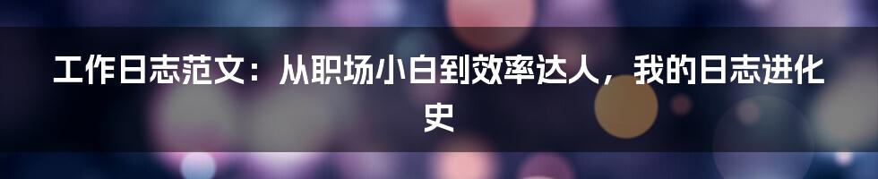 工作日志范文:从职场小白到效率达人,我的日志进化史