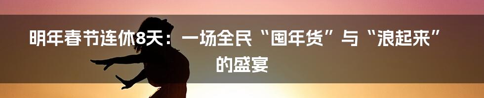 明年春节连休8天：一场全民“囤年货”与“浪起来”的盛宴