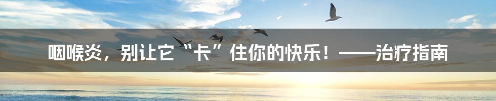 咽喉炎，别让它“卡”住你的快乐！——治疗指南