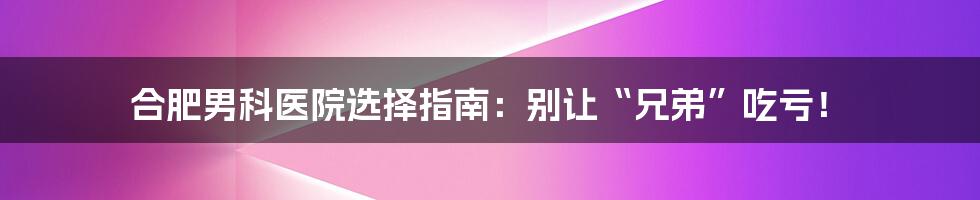 合肥男科医院选择指南:别让“兄弟”吃亏!