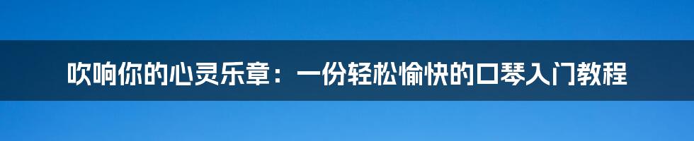 吹响你的心灵乐章：一份轻松愉快的口琴入门教程