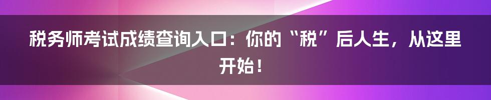 税务师考试成绩查询入口:你的“税”后人生,从这里开始!