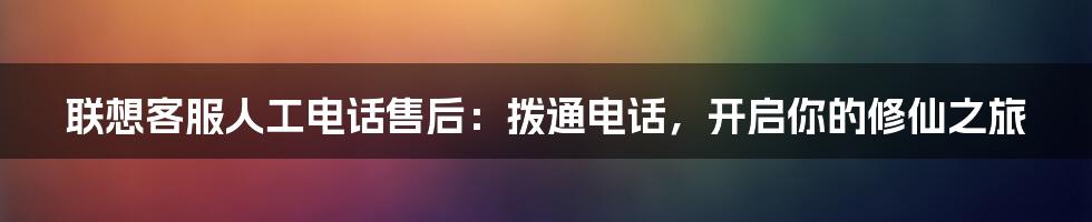 联想客服人工电话售后:拨通电话,开启你的修仙之旅