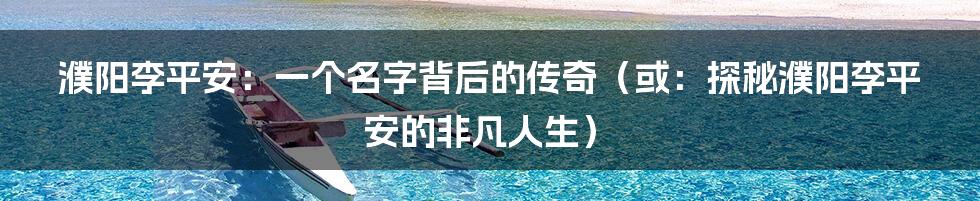 濮阳李平安:一个名字背后的传奇(或:探秘濮阳李平安的非凡人生)