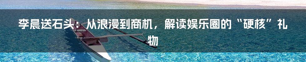 李晨送石头：从浪漫到商机，解读娱乐圈的“硬核”礼物