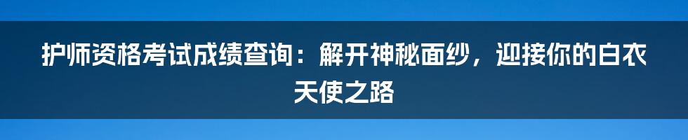 护师资格考试成绩查询:解开神秘面纱,迎接你的白衣天使之路