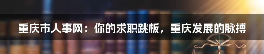 重庆市人事网：你的求职跳板，重庆发展的脉搏
