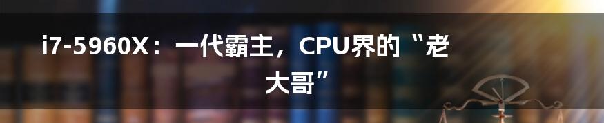i7-5960X：一代霸主，CPU界的“老大哥”