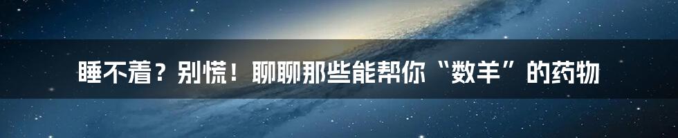 睡不着?别慌!聊聊那些能帮你“数羊”的药物