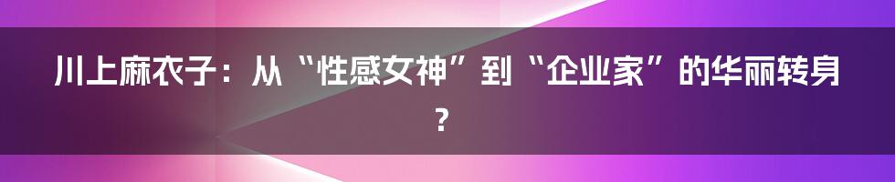 川上麻衣子：从“性感女神”到“企业家”的华丽转身？