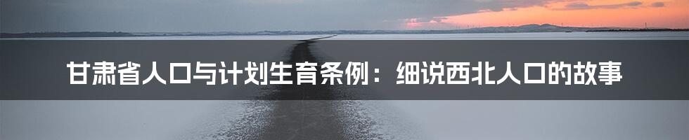 甘肃省人口与计划生育条例:细说西北人口的故事